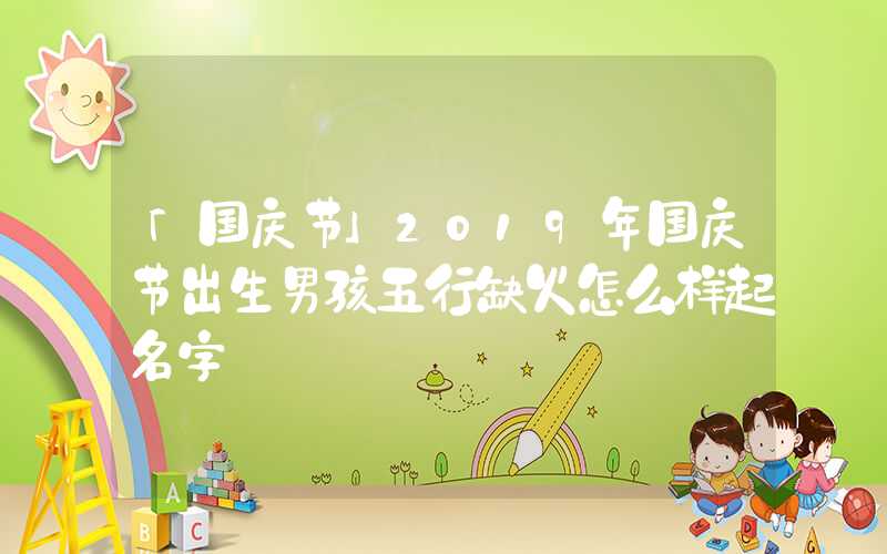 「国庆节」2019年国庆节出生男孩五行缺火怎么样起名字