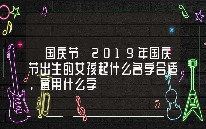 「国庆节」2019年国庆节出生的女孩起什么名字合适，宜用什么字