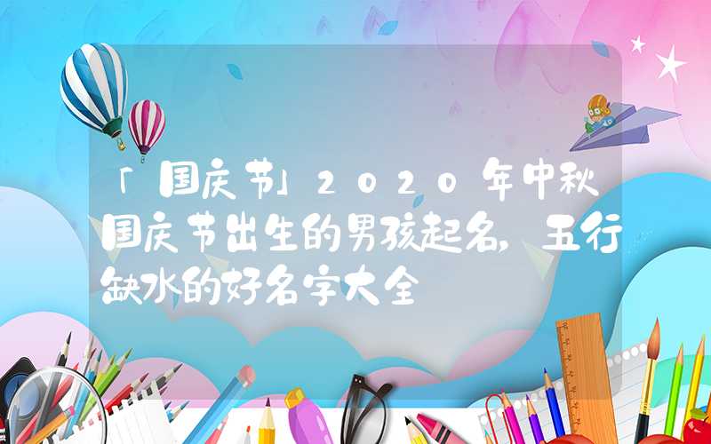 「国庆节」2020年中秋国庆节出生的男孩起名，五行缺水的好名字大全