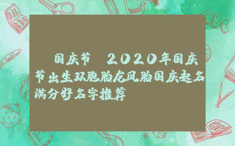 「国庆节」2020年国庆节出生双胞胎龙凤胎国庆起名满分好名字推荐