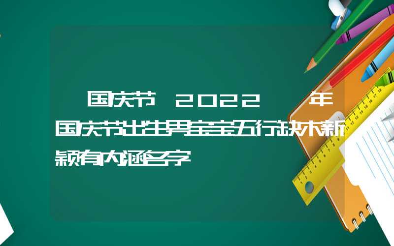 「国庆节」2022壬寅年国庆节出生男宝宝五行缺木新颖有内涵名字