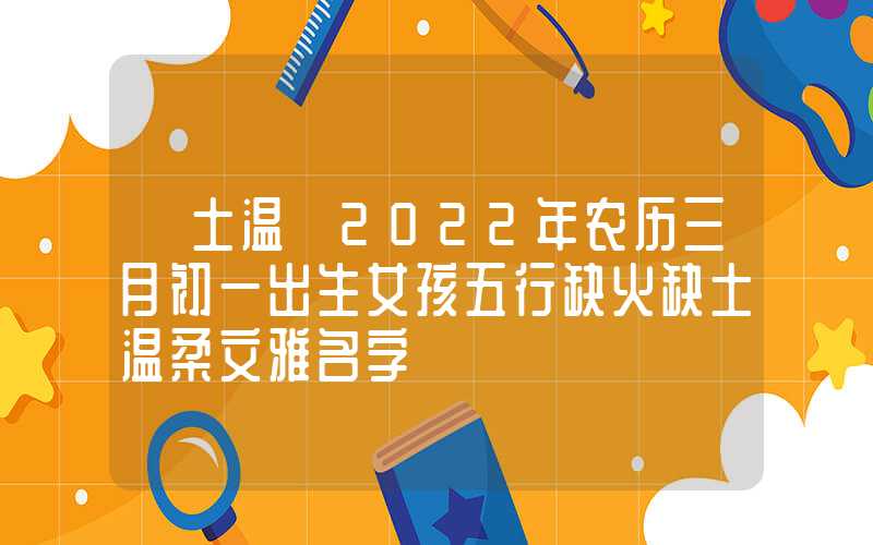 「土温」2022年农历三月初一出生女孩五行缺火缺土温柔文雅名字