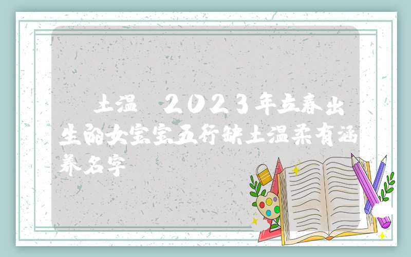 「土温」2023年立春出生的女宝宝五行缺土温柔有涵养名字