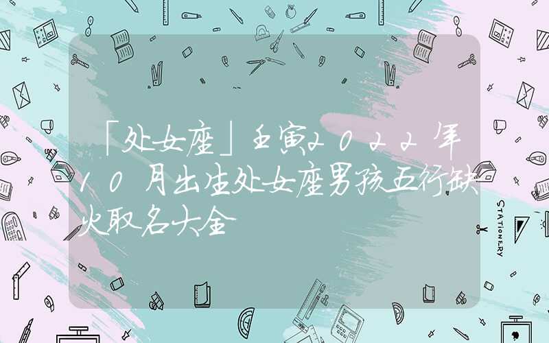 「处女座」壬寅2022年10月出生处女座男孩五行缺火取名大全