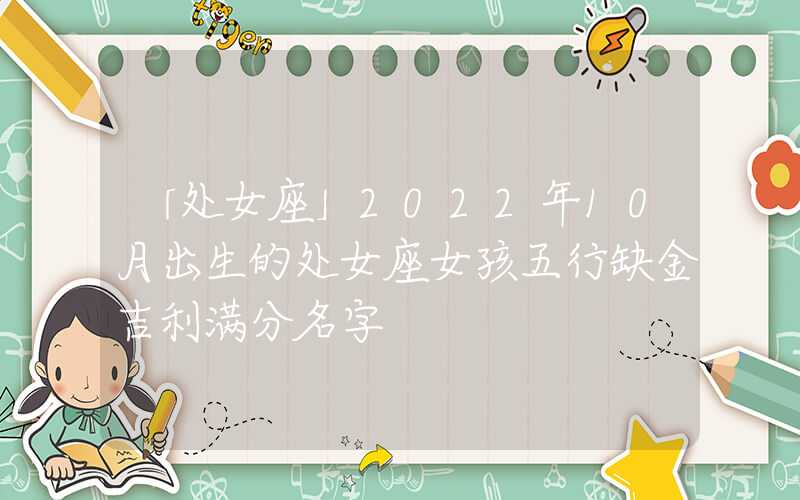 「处女座」2022年10月出生的处女座女孩五行缺金吉利满分名字