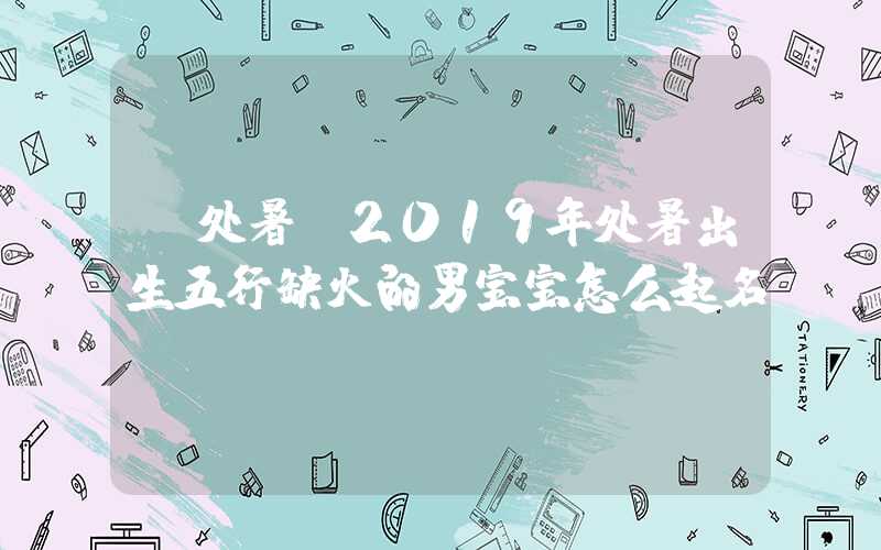 「处暑」2019年处暑出生五行缺火的男宝宝怎么起名？
