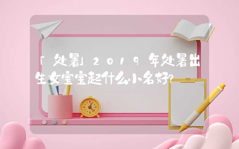 「处暑」2019年处暑出生女宝宝起什么小名好？