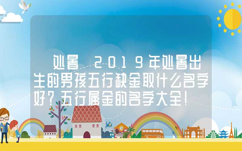 「处暑」2019年处暑出生的男孩五行缺金取什么名字好？五行属金的名字大全！