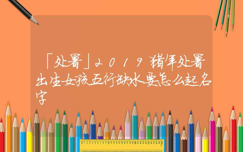 「处暑」2019猪年处暑出生女孩五行缺水要怎么起名字