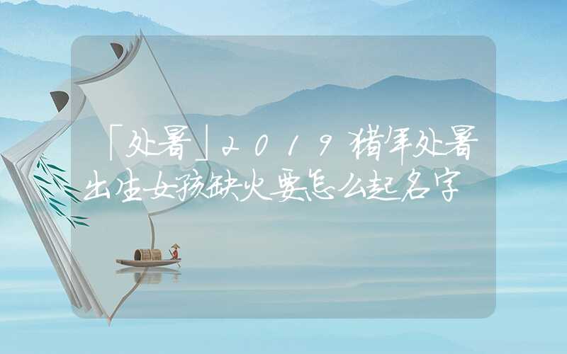 「处暑」2019猪年处暑出生女孩缺火要怎么起名字