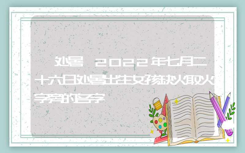「处暑」2022年七月二十六日处暑出生女孩缺火取火字旁的名字