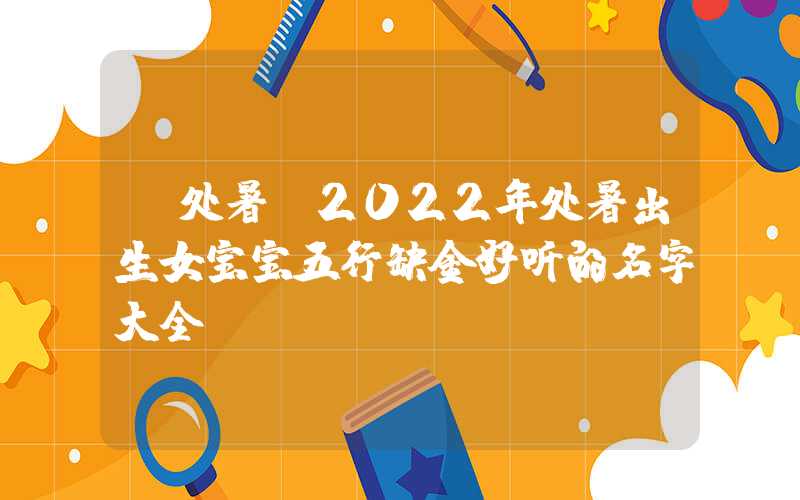 「处暑」2022年处暑出生女宝宝五行缺金好听的名字大全