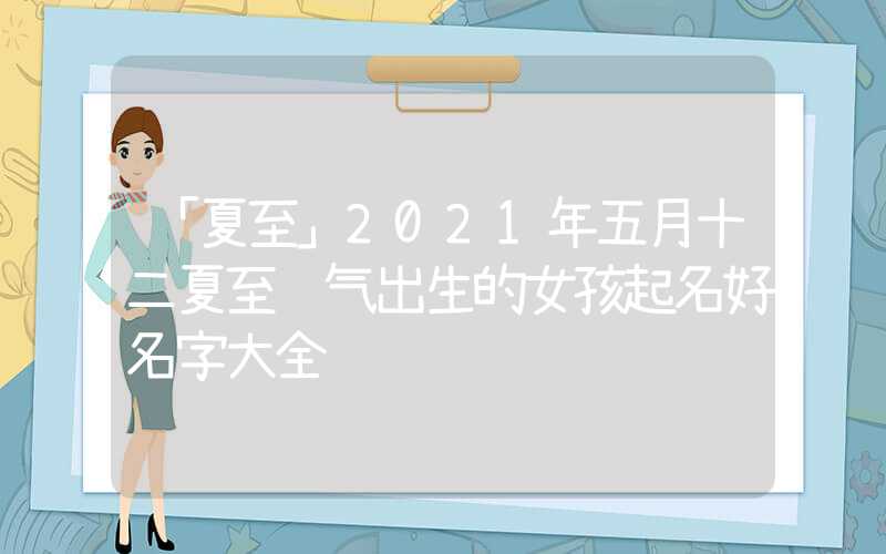 「夏至」2021年五月十二夏至节气出生的女孩起名好名字大全