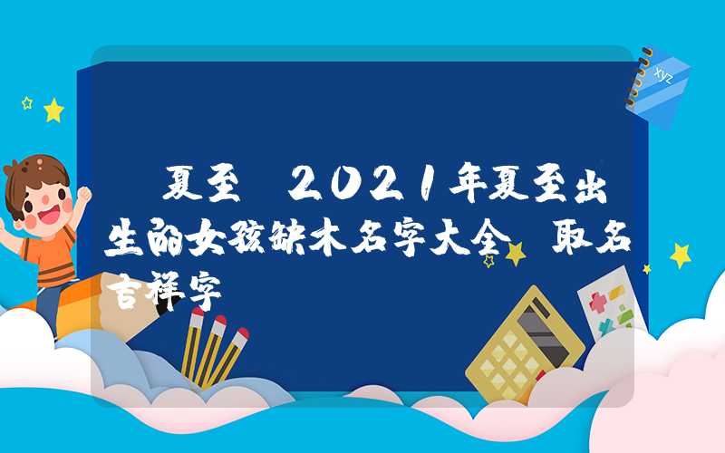 「夏至」2021年夏至出生的女孩缺木名字大全,取名吉祥字