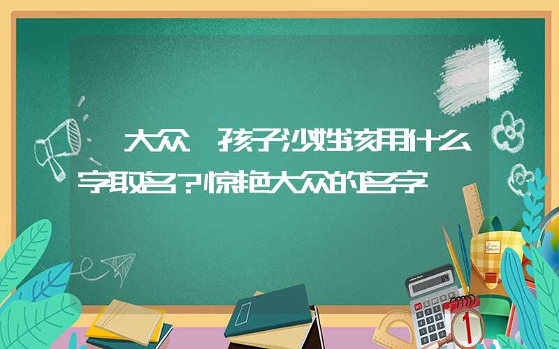 「大众」孩子沙姓该用什么字取名？惊艳大众的名字