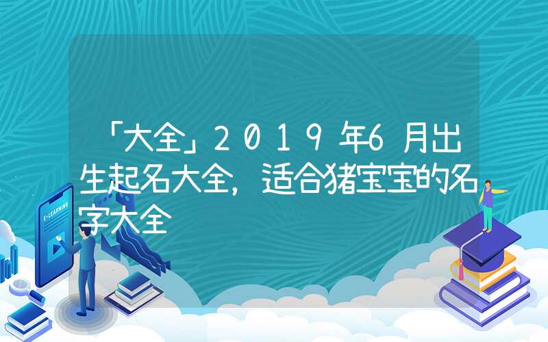 「大全」2019年6月出生起名大全，适合猪宝宝的名字大全