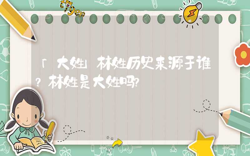 「大姓」林姓历史来源于谁？林姓是大姓吗？