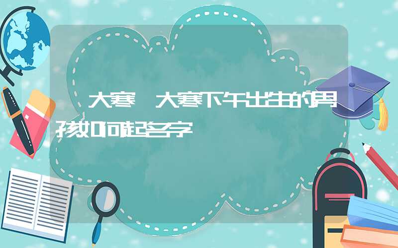 「大寒」大寒下午出生的男孩如何起名字