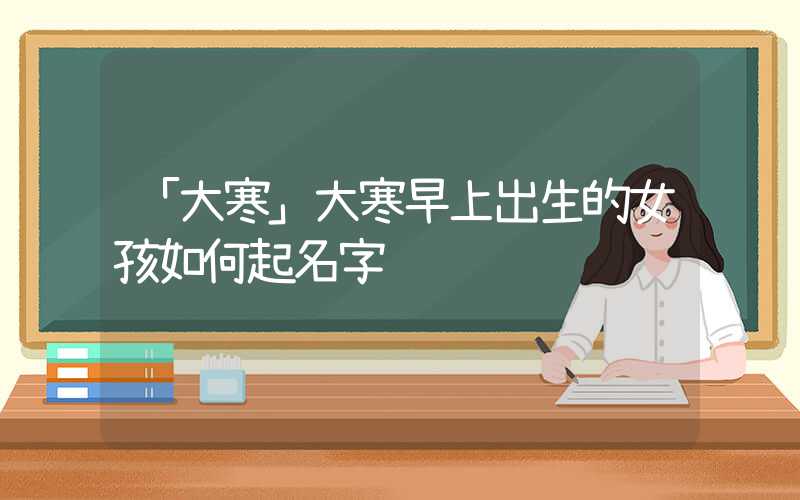 「大寒」大寒早上出生的女孩如何起名字