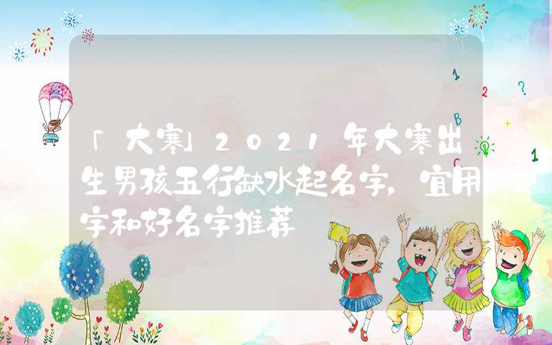 「大寒」2021年大寒出生男孩五行缺水起名字，宜用字和好名字推荐