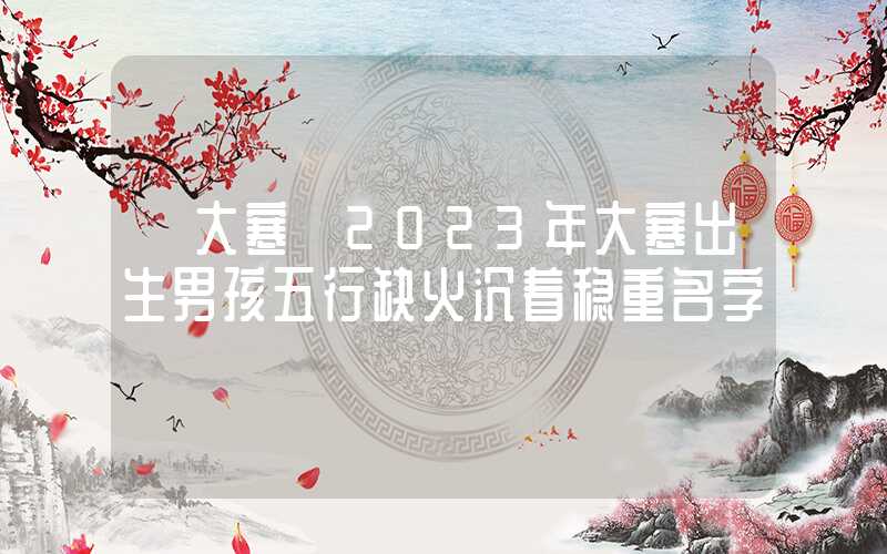 「大寒」2023年大寒出生男孩五行缺火沉着稳重名字