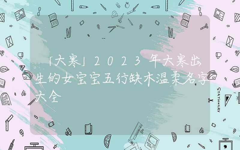 「大寒」2023年大寒出生的女宝宝五行缺木温柔名字大全