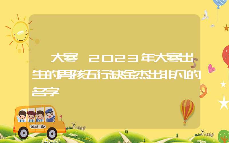 「大寒」2023年大寒出生的男孩五行缺金杰出非凡的名字