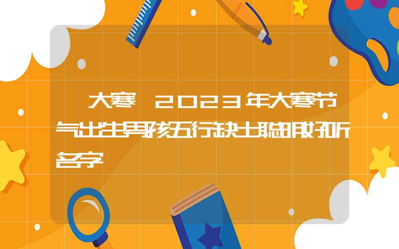 「大寒」2023年大寒节气出生男孩五行缺土聪明好听名字