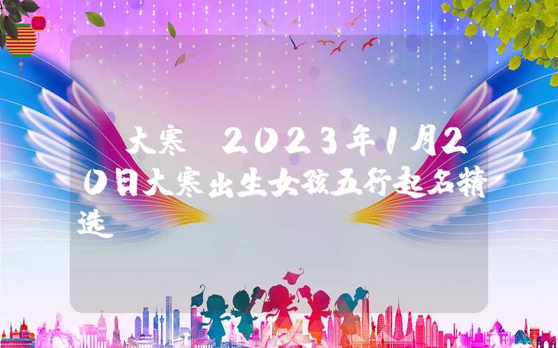 「大寒」2023年1月20日大寒出生女孩五行起名精选