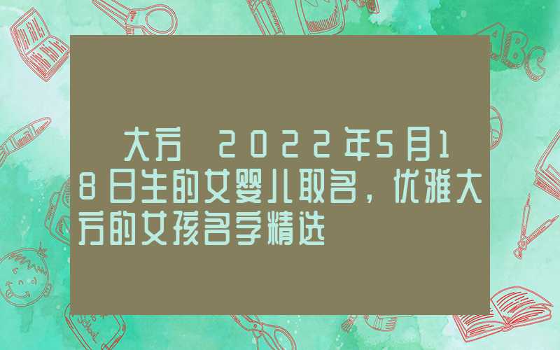 「大方」2022年5月18日生的女婴儿取名，优雅大方的女孩名字精选