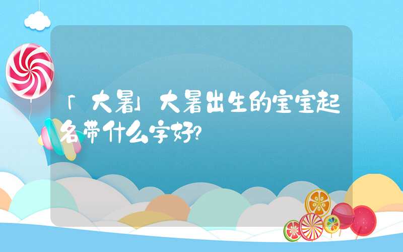 「大暑」大暑出生的宝宝起名带什么字好？