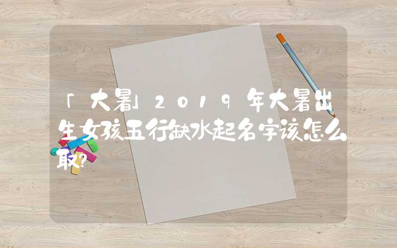 「大暑」2019年大暑出生女孩五行缺水起名字该怎么取？