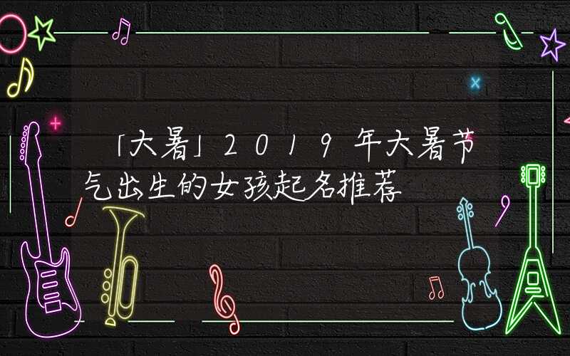 「大暑」2019年大暑节气出生的女孩起名推荐