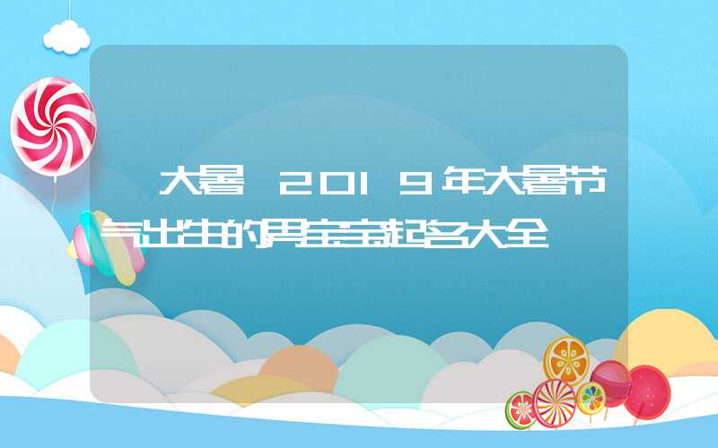 「大暑」2019年大暑节气出生的男宝宝起名大全