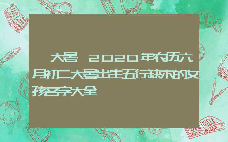 「大暑」2020年农历六月初二大暑出生五行缺木的女孩名字大全