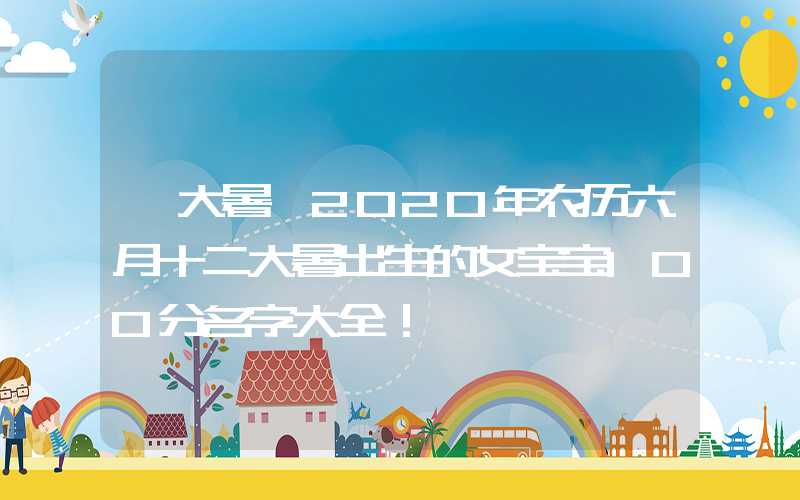 「大暑」2020年农历六月十二大暑出生的女宝宝100分名字大全！