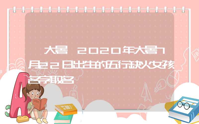 「大暑」2020年大暑7月22日出生的五行缺火女孩名字取名