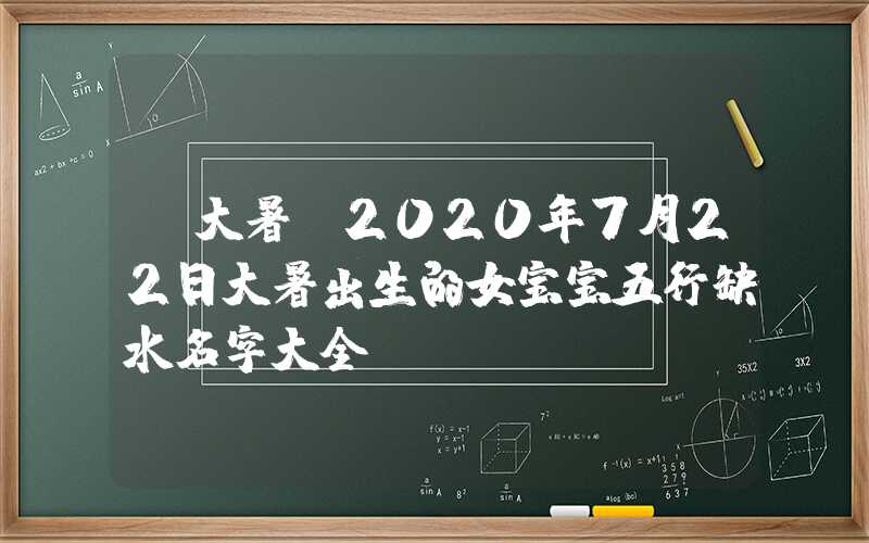 「大暑」2020年7月22日大暑出生的女宝宝五行缺水名字大全！