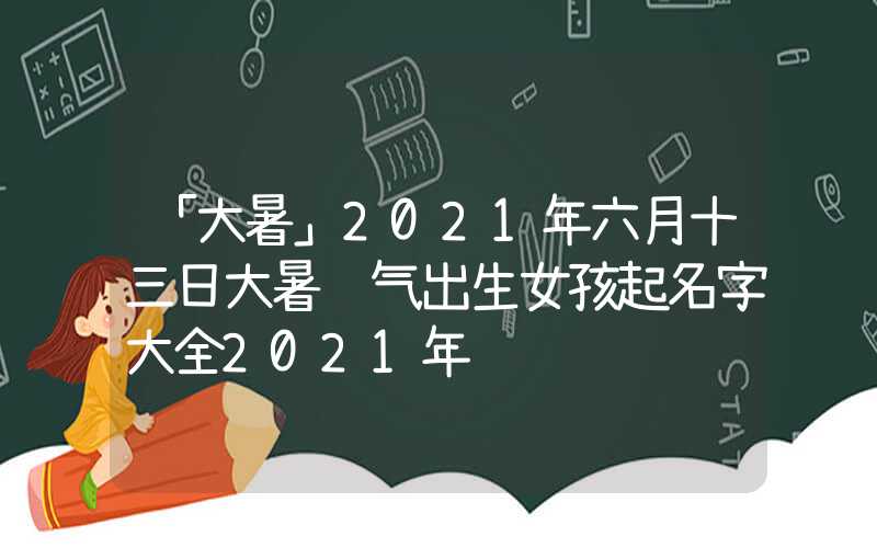 「大暑」2021年六月十三日大暑节气出生女孩起名字大全2021年