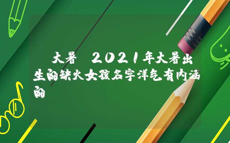 「大暑」2021年大暑出生的缺火女孩名字洋气有内涵的