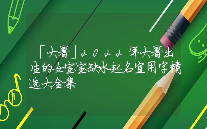「大暑」2022年大暑出生的女宝宝缺水起名宜用字精选大全集