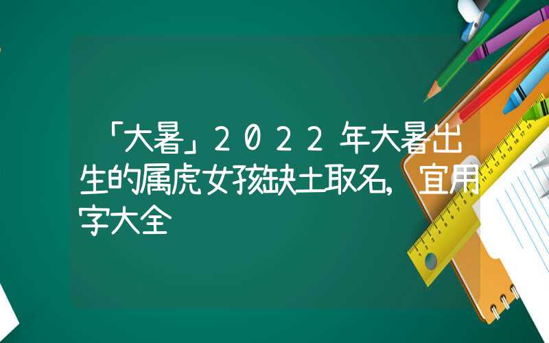 「大暑」2022年大暑出生的属虎女孩缺土取名,宜用字大全