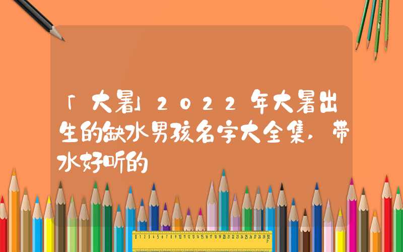 「大暑」2022年大暑出生的缺水男孩名字大全集,带水好听的