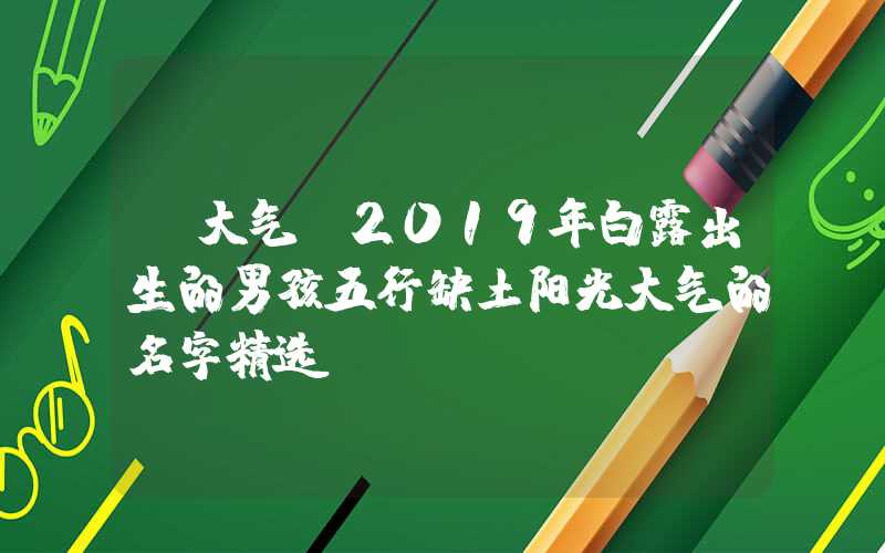 「大气」2019年白露出生的男孩五行缺土阳光大气的名字精选