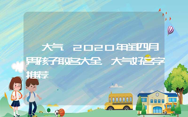 「大气」2020年闰四月男孩子取名大全，大气好名字推荐