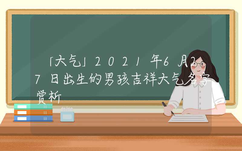 「大气」2021年6月27日出生的男孩吉祥大气名字赏析