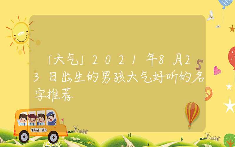 「大气」2021年8月23日出生的男孩大气好听的名字推荐