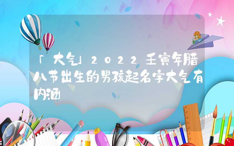 「大气」2022壬寅年腊八节出生的男孩起名字大气有内涵