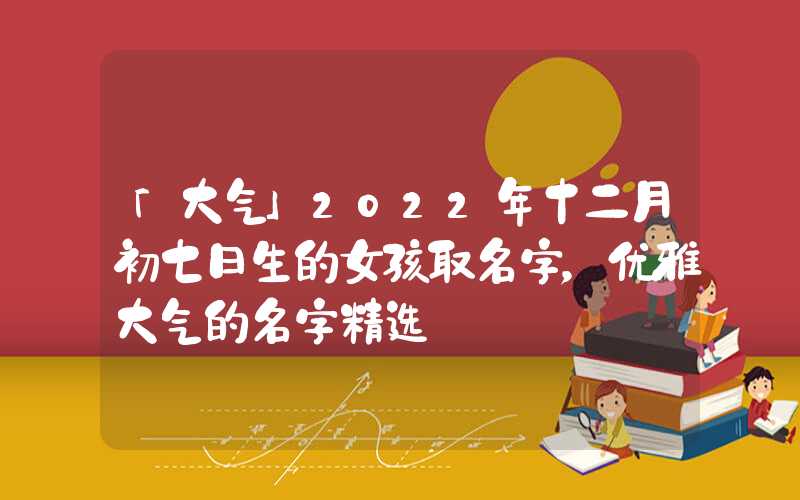 「大气」2022年十二月初七日生的女孩取名字，优雅大气的名字精选