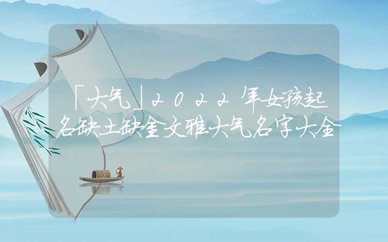 「大气」2022年女孩起名缺土缺金文雅大气名字大全